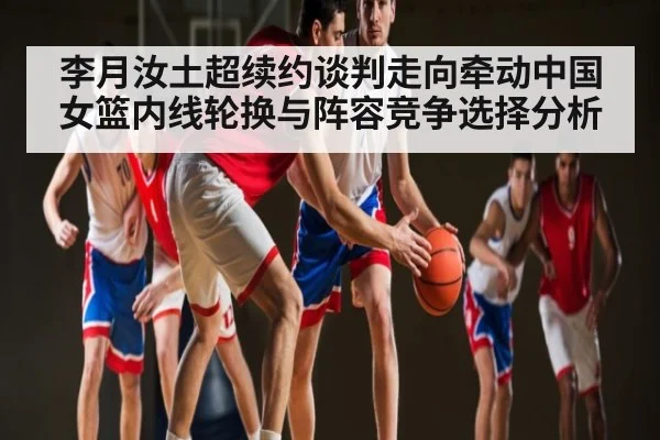 李月汝土超续约谈判走向牵动中国女篮内线轮换与阵容竞争选择分析